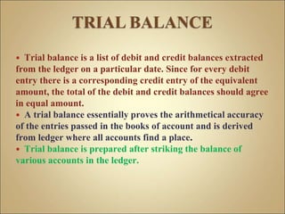  Trial balance is a list of debit and credit balances extracted
from the ledger on a particular date. Since for every debit
entry there is a corresponding credit entry of the equivalent
amount, the total of the debit and credit balances should agree
in equal amount.
 A trial balance essentially proves the arithmetical accuracy
of the entries passed in the books of account and is derived
from ledger where all accounts find a place.
 Trial balance is prepared after striking the balance of
various accounts in the ledger.
 
