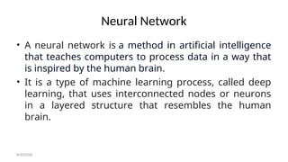 Neural Network
• A neural network is a method in artificial intelligence
that teaches computers to process data in a way that
is inspired by the human brain.
• It is a type of machine learning process, called deep
learning, that uses interconnected nodes or neurons
in a layered structure that resembles the human
brain.
8/30/2020
 