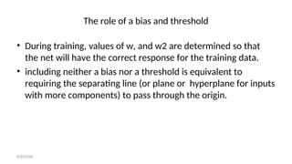 The role of a bias and threshold
• During training, values of w, and w2 are determined so that
the net will have the correct response for the training data.
• including neither a bias nor a threshold is equivalent to
requiring the separating line (or plane or hyperplane for inputs
with more components) to pass through the origin.
8/30/2020
 