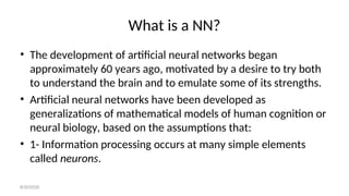 What is a NN?
• The development of artificial neural networks began
approximately 60 years ago, motivated by a desire to try both
to understand the brain and to emulate some of its strengths.
• Artificial neural networks have been developed as
generalizations of mathematical models of human cognition or
neural biology, based on the assumptions that:
• 1- Information processing occurs at many simple elements
called neurons.
8/30/2020
 