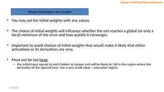 Weight Initialization and Update
Basis of Artificial Neural Network
• You may set the initial weights with any values.
• The choice of initial weights will influence whether the net reaches a global (or only a
local) minimum of the error and how quickly it converges.
• Important to avoid choices of initial weights that would make it likely that either
activations or its derivatives are zero.
• Must not be too large
– the initial input signals to each hidden or output unit will be likely to fall in the region where the
derivative of the sigmoid func. has a very small value – saturation region.
8/30/2020
 
