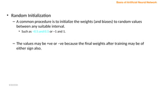 • Random Initialization
– A common procedure is to initialize the weights (and biases) to random values
between any suitable interval.
• Such as –0.5 and 0.5 or –1 and 1.
– The values may be +ve or –ve because the final weights after training may be of
either sign also.
Basis of Artificial Neural Network
8/30/2020
 