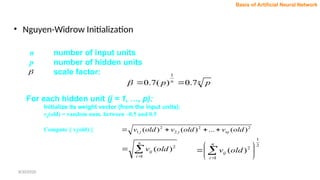 n number of input units
p number of hidden units
scale factor:

n
n
p
p 7
.
0
)
(
7
.
0
1



For each hidden unit (j = 1, …, p):
Initialize its weight vector (from the input units):
vij(old) = random num. between –0.5 and 0.5
Compute || vj(old) || 2
2
2
2
1 )
(
...
)
(
)
( old
v
old
v
old
v nj
j
j 






n
i
ij old
v
1
2
)
(
2
1
1
2
)
( 





 

n
i
ij old
v
• Nguyen-Widrow Initialization
Basis of Artificial Neural Network
8/30/2020
 