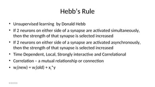 Hebb’s Rule
• Unsupervised learning by Donald Hebb
• If 2 neurons on either side of a synapse are activated simultaneously,
then the strength of that synapse is selected increased
• If 2 neurons on either side of a synapse are activated asynchronously,
then the strength of that synapse is selected increased
• Time Dependent, Local, Strongly interactive and Correlational
• Correlation – a mutual relationship or connection
• wi(new) = wi(old) + xi*y
8/30/2020
 