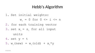 Hebb’s Algorithm
1. Set initial weights:
wi = 0 for 0 <= i <= n
2. for each training vector
3. set xi = si for all input
units
4. set y = t
5. wi(new) = wi(old) + xi*y
8/30/2020
 