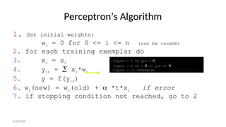 Perceptron’s Algorithm
1. Set initial weights:
wi = 0 for 0 <= i <= n (can be random)
2. for each training exemplar do
3. xi = si
4. yin =  xi*wi
5. y = f(yin)
6. wi(new) = wi(old) +  *t*xi if error
7. if stopping condition not reached, go to 2
f(yin) = 1 if yin > 
f(yin) = 0 if -  <= yin <= 
f(yin) = -1 otherwise
8/30/2020
 