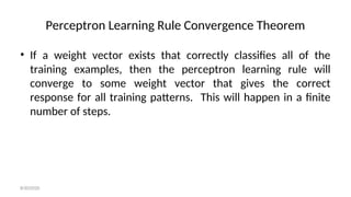 Perceptron Learning Rule Convergence Theorem
• If a weight vector exists that correctly classifies all of the
training examples, then the perceptron learning rule will
converge to some weight vector that gives the correct
response for all training patterns. This will happen in a finite
number of steps.
8/30/2020
 