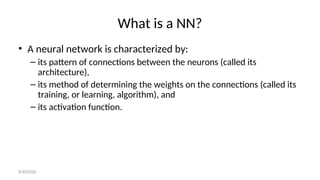 What is a NN?
• A neural network is characterized by:
– its pattern of connections between the neurons (called its
architecture),
– its method of determining the weights on the connections (called its
training, or learning, algorithm), and
– its activation function.
8/30/2020
 
