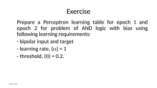Exercise
Prepare a Perceptron learning table for epoch 1 and
epoch 2 for problem of AND logic with bias using
following learning requirements:
- bipolar input and target
- learning rate, () = 1
- threshold, () = 0.2.
8/30/2020
 