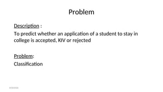 Problem
Description :
To predict whether an application of a student to stay in
college is accepted, KIV or rejected
Problem:
Classification
8/30/2020
 