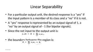 Linear Separability
• For a particular output unit, the desired response is a "yes" if
the input pattern is a member of its class and a "no" if it is not.
• A "yes" response is represented by an output signal of 1, a
"no" by an output signal of - 1 (for bipolar signals).
• Since the net input to the output unit is:
• the boundary between the region is:
8/30/2020
 