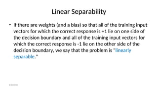 Linear Separability
• If there are weights (and a bias) so that all of the training input
vectors for which the correct response is +1 lie on one side of
the decision boundary and all of the training input vectors for
which the correct response is -1 lie on the other side of the
decision boundary, we say that the problem is "linearly
separable."
8/30/2020
 