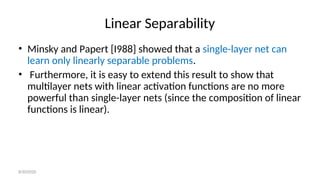 Linear Separability
• Minsky and Papert [I988] showed that a single-layer net can
learn only linearly separable problems.
• Furthermore, it is easy to extend this result to show that
multilayer nets with linear activation functions are no more
powerful than single-layer nets (since the composition of linear
functions is linear).
8/30/2020
 