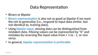 Data Representation
• Binary or Bipolar
• Binary representation is also not as good as bipolar if we want
the net to generalize (i.e., respond to input data similar, but
not identical to, training data).
• Using bipolar input, missing data can be distinguished from
mistaken data. Missing values can be represented by "0" and
mistakes by reversing the input value from + 1 to - 1, or vice
versa.
• In general, bipolar representation is preferable
8/30/2020
 