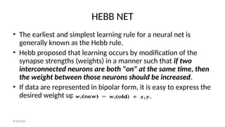 HEBB NET
• The earliest and simplest learning rule for a neural net is
generally known as the Hebb rule.
• Hebb proposed that learning occurs by modification of the
synapse strengths (weights) in a manner such that if two
interconnected neurons are both "on" at the same time, then
the weight between those neurons should be increased.
• If data are represented in bipolar form, it is easy to express the
desired weight update as:
8/30/2020
 