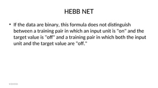 HEBB NET
• If the data are binary, this formula does not distinguish
between a training pair in which an input unit is "on" and the
target value is "off" and a training pair in which both the input
unit and the target value are "off."
8/30/2020
 