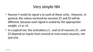 Very simple NN
• Neuron Y sends its signal y to each of these units. However, in
general, the values received by neurons Z1 and Z2 will be
different, because each signal is scaled by the appropriate
weight, v1 or v2.
• In a typical net, the activations z1 , and z2 of neurons Z1 , and
Z2 depend on inputs from several or even many neurons, not
just one.
8/30/2020
 