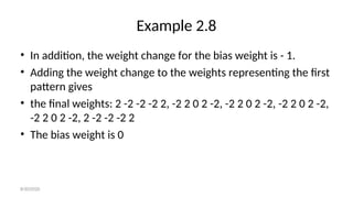 Example 2.8
• In addition, the weight change for the bias weight is - 1.
• Adding the weight change to the weights representing the first
pattern gives
• the final weights: 2 -2 -2 -2 2, -2 2 0 2 -2, -2 2 0 2 -2, -2 2 0 2 -2,
-2 2 0 2 -2, 2 -2 -2 -2 2
• The bias weight is 0
8/30/2020
 