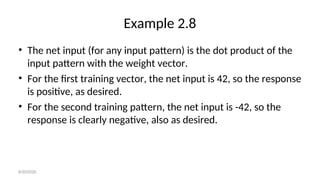 Example 2.8
• The net input (for any input pattern) is the dot product of the
input pattern with the weight vector.
• For the first training vector, the net input is 42, so the response
is positive, as desired.
• For the second training pattern, the net input is -42, so the
response is clearly negative, also as desired.
8/30/2020
 