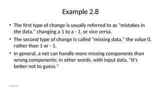 Example 2.8
• The first type of change is usually referred to as "mistakes in
the data.“ changing a 1 to a - 1, or vice versa.
• The second type of change is called "missing data.“ the value 0,
rather than 1 or - 1.
• In general, a net can handle more missing components than
wrong components; in other words, with input data, "It's
better not to guess."
8/30/2020
 