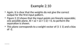 Example 2.10
• Again, it is clear that the weights do not give the correct
output for the first input pattern.
• Figure 2.13 shows that the input points are linearly separable;
one possible plane, XI + x2 + x3 + (-2) = 0, to perform the
separation is shown.
• This plane corresponds to a weight vector of (1 1 1) and a bias
of -2.
8/30/2020
 