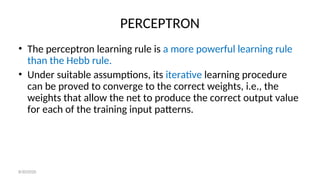 PERCEPTRON
• The perceptron learning rule is a more powerful learning rule
than the Hebb rule.
• Under suitable assumptions, its iterative learning procedure
can be proved to converge to the correct weights, i.e., the
weights that allow the net to produce the correct output value
for each of the training input patterns.
8/30/2020
 