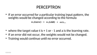 PERCEPTRON
• If an error occurred for a particular training input pattern, the
weights would be changed according to the formula
• where the target value t is + 1 or - 1 and a is the learning rate.
• If an error did not occur, the weights would not be changed.
• Training would continue until no error occurred.
8/30/2020
 