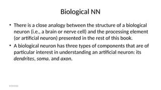 Biological NN
• There is a close analogy between the structure of a biological
neuron (i.e., a brain or nerve cell) and the processing element
(or artificial neuron) presented in the rest of this book.
• A biological neuron has three types of components that are of
particular interest in understanding an artificial neuron: its
dendrites, soma. and axon.
8/30/2020
 