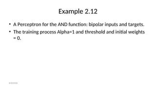 Example 2.12
• A Perceptron for the AND function: bipolar inputs and targets.
• The training process Alpha=1 and threshold and initial weights
= 0.
8/30/2020
 