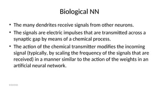 Biological NN
• The many dendrites receive signals from other neurons.
• The signals are electric impulses that are transmitted across a
synaptic gap by means of a chemical process.
• The action of the chemical transmitter modifies the incoming
signal (typically, by scaling the frequency of the signals that are
received) in a manner similar to the action of the weights in an
artificial neural network.
8/30/2020
 