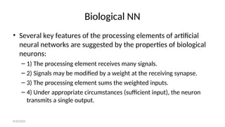 Biological NN
• Several key features of the processing elements of artificial
neural networks are suggested by the properties of biological
neurons:
– 1) The processing element receives many signals.
– 2) Signals may be modified by a weight at the receiving synapse.
– 3) The processing element sums the weighted inputs.
– 4) Under appropriate circumstances (sufficient input), the neuron
transmits a single output.
8/30/2020
 