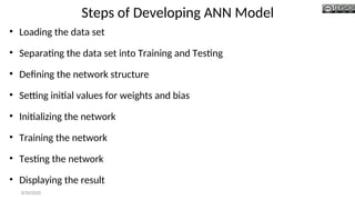Steps of Developing ANN Model
• Loading the data set
• Separating the data set into Training and Testing
• Defining the network structure
• Setting initial values for weights and bias
• Initializing the network
• Training the network
• Testing the network
• Displaying the result
8/30/2020
 
