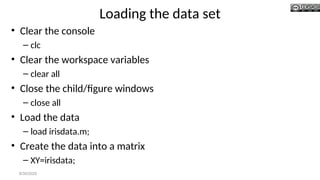Loading the data set
• Clear the console
– clc
• Clear the workspace variables
– clear all
• Close the child/figure windows
– close all
• Load the data
– load irisdata.m;
• Create the data into a matrix
– XY=irisdata;
8/30/2020
 