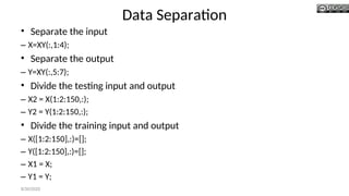 Data Separation
• Separate the input
– X=XY(:,1:4);
• Separate the output
– Y=XY(:,5:7);
• Divide the testing input and output
– X2 = X(1:2:150,:);
– Y2 = Y(1:2:150,:);
• Divide the training input and output
– X([1:2:150],:)=[];
– Y([1:2:150],:)=[];
– X1 = X;
– Y1 = Y;
8/30/2020
 