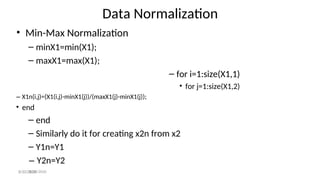 Data Normalization
– Y2n=Y2
8/30/2020
• Min-Max Normalization
– minX1=min(X1);
– maxX1=max(X1);
– for i=1:size(X1,1)
• for j=1:size(X1,2)
– X1n(i,j)=(X1(i,j)-minX1(j))/(maxX1(j)-minX1(j));
• end
– end
– Similarly do it for creating x2n from x2
– Y1n=Y1
8/30/2020
 