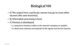 Biological NN
– 5) The output from a particular neuron may go to many other
neurons (the axon branches).
– 6) Information processing is local.
– 7) Memory is distributed:
• a. Long-term memory resides in the neurons' synapses or weights.
• b. Short-term memory corresponds to the signals sent by the neurons.
8/30/2020
 