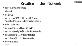 Creating the Network
• PR=[min(X); max(X)]';
• nhid=4;
• nout=3;
• net = newff(PR,[nhid nout],{'tansig‘
'purelin'},'trainscg','learngdm','mse');
• rand('seed',0);
• net.layers{1}.initFcn='initwb';
• net.inputWeights{1,1}.initFcn='rands';
• net.biases{1,1}.initFcn='rands';
• net.biases{2,1}.initFcn='rands';
• net=init(net);
8/30/2020 6
 