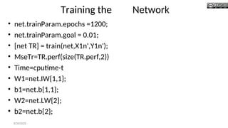 Training the Network
• net.trainParam.epochs =1200;
• net.trainParam.goal = 0.01;
• [net TR] = train(net,X1n',Y1n');
• MseTr=TR.perf(size(TR.perf,2))
• Time=cputime-t
• W1=net.IW{1,1};
• b1=net.b{1,1};
• W2=net.LW{2};
• b2=net.b{2};
8/30/2020
 