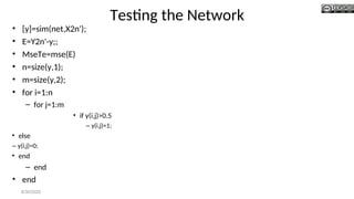 Testing the Network
• [y]=sim(net,X2n');
• E=Y2n'-y;;
• MseTe=mse(E)
• n=size(y,1);
• m=size(y,2);
• for i=1:n
– for j=1:m
• if y(i,j)>0.5
– y(i,j)=1;
• else
– y(i,j)=0;
• end
– end
• end
8/30/2020
 