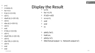 Display the Result
• y=y';
• n=size(y,1);
• for i=1:n
• if y(i,:)==[1 0 0];
• s(i)=1;
• elseif y(i,:)==[0 1 0];
• s(i)=2;
• else y(i,:)==[0 0 1];
• s(i)=3;
• end
• if Y2(i,:)==[1 0 0];
• a(i)=1;
• elseif Y2(i,:)==[0 1 0];
• a(i)=2;
• else Y2(i,:)==[0 0 1];
• a(i)=3;
• end
• end
• cc=0;
• for i=1:75
• if (s(i)==a(i))
• cc=cc+1;
• end
• end
• cc
• plot(s,'bo');
• hold on;
• plot(a,'rx');
• title('Actual output = x Network output=o')
8/30/2020 243
 