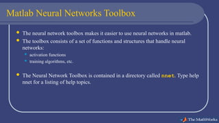 Matlab Neural Networks Toolbox
 The neural network toolbox makes it easier to use neural networks in matlab.
 The toolbox consists of a set of functions and structures that handle neural
networks:
 activation functions
 training algorithms, etc.
 The Neural Network Toolbox is contained in a directory called nnet. Type help
nnet for a listing of help topics.
 