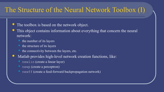 The Structure of the Neural Network Toolbox (I)
 The toolbox is based on the network object.
 This object contains information about everything that concern the neural
network:
 the number of its layers
 the structure of its layers
 the connectivity between the layers, etc.
 Matlab provides high-level network creation functions, like:
 newlin (create a linear layer)
 newp (create a perceptron)
 newff (create a feed-forward backpropagation network)
 