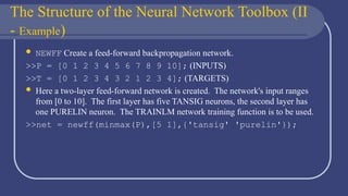 The Structure of the Neural Network Toolbox (II
- Example)
 NEWFF Create a feed-forward backpropagation network.
>>P = [0 1 2 3 4 5 6 7 8 9 10]; (INPUTS)
>>T = [0 1 2 3 4 3 2 1 2 3 4]; (TARGETS)
 Here a two-layer feed-forward network is created. The network's input ranges
from [0 to 10]. The first layer has five TANSIG neurons, the second layer has
one PURELIN neuron. The TRAINLM network training function is to be used.
>>net = newff(minmax(P),[5 1],{'tansig' 'purelin'});
 