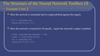 The Structure of the Neural Network Toolbox (II
– Example Cont.)
 Here the network is simulated and its output plotted against the targets.
>>Y = sim(net,P);
>>plot(P,T,P,Y,'o')
 Here the network is trained for 50 epochs. Again the network's output is plotted.
>>net.trainParam.epochs = 50;
>>net = train(net,P,T);
>>Y = sim(net,P);
>>plot(P,T,P,Y,'o')
 
