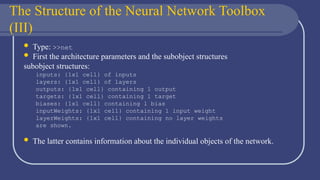 The Structure of the Neural Network Toolbox
(III)
 Type: >>net
 First the architecture parameters and the subobject structures
subobject structures:
inputs: {1x1 cell} of inputs
layers: {1x1 cell} of layers
outputs: {1x1 cell} containing 1 output
targets: {1x1 cell} containing 1 target
biases: {1x1 cell} containing 1 bias
inputWeights: {1x1 cell} containing 1 input weight
layerWeights: {1x1 cell} containing no layer weights
are shown.
 The latter contains information about the individual objects of the network.
 