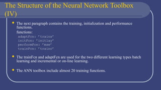 The Structure of the Neural Network Toolbox
(IV)
 The next paragraph contains the training, initialization and performance
functions.
functions:
adaptFcn: ’trains’
initFcn: ’initlay’
performFcn: ’mse’
trainFcn: ’trainc’
 The trainFcn and adaptFcn are used for the two different learning types batch
learning and incremental or on-line learning.
 The ANN toolbox include almost 20 training functions.
 