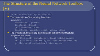 The Structure of the Neural Network Toolbox
(V)
 >> net.trainFcn = ’mytrainingfun’;
 The parameters of the training functions:
parameters:
adaptParam: .passes
initParam: (none)
performParam: (none)
trainParam: .epochs, .goal, .show, .time
 The weights and biases are also stored in the network structure:
weight and bias values:
IW: {1x1 cell} containing 1 input weight matrix
LW: {1x1 cell} containing no layer weight matrices
b: {1x1 cell} containing 1 bias vector
 