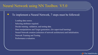 Neural Network using NN Toolbox V5.0
 To implement a Neural Network, 7 steps must be followed:
1. Loading data source.
2. Selecting attributes required.
3. Decide training, validation, and testing data.
4. Data manipulations and Target generation. (for supervised learning)
5. Neural Network creation (selection of network architecture) and initialisation.
6. Network Training and Testing.
7. Performance evaluation.
 