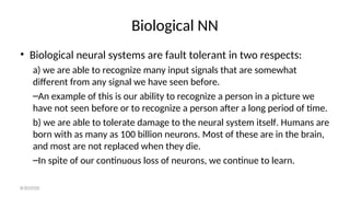 Biological NN
• Biological neural systems are fault tolerant in two respects:
a) we are able to recognize many input signals that are somewhat
different from any signal we have seen before.
–An example of this is our ability to recognize a person in a picture we
have not seen before or to recognize a person after a long period of time.
b) we are able to tolerate damage to the neural system itself. Humans are
born with as many as 100 billion neurons. Most of these are in the brain,
and most are not replaced when they die.
–In spite of our continuous loss of neurons, we continue to learn.
8/30/2020
 