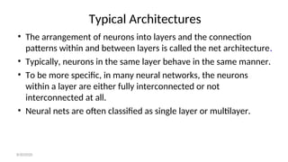Typical Architectures
• The arrangement of neurons into layers and the connection
patterns within and between layers is called the net architecture.
• Typically, neurons in the same layer behave in the same manner.
• To be more specific, in many neural networks, the neurons
within a layer are either fully interconnected or not
interconnected at all.
• Neural nets are often classified as single layer or multilayer.
8/30/2020
 